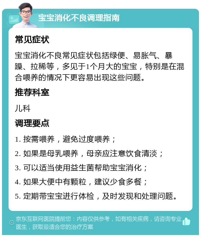 宝宝消化不良调理指南 常见症状 宝宝消化不良常见症状包括绿便、易胀气、暴躁、拉稀等，多见于1个月大的宝宝，特别是在混合喂养的情况下更容易出现这些问题。 推荐科室 儿科 调理要点 1. 按需喂养，避免过度喂养； 2. 如果是母乳喂养，母亲应注意饮食清淡； 3. 可以适当使用益生菌帮助宝宝消化； 4. 如果大便中有颗粒，建议少食多餐； 5. 定期带宝宝进行体检，及时发现和处理问题。