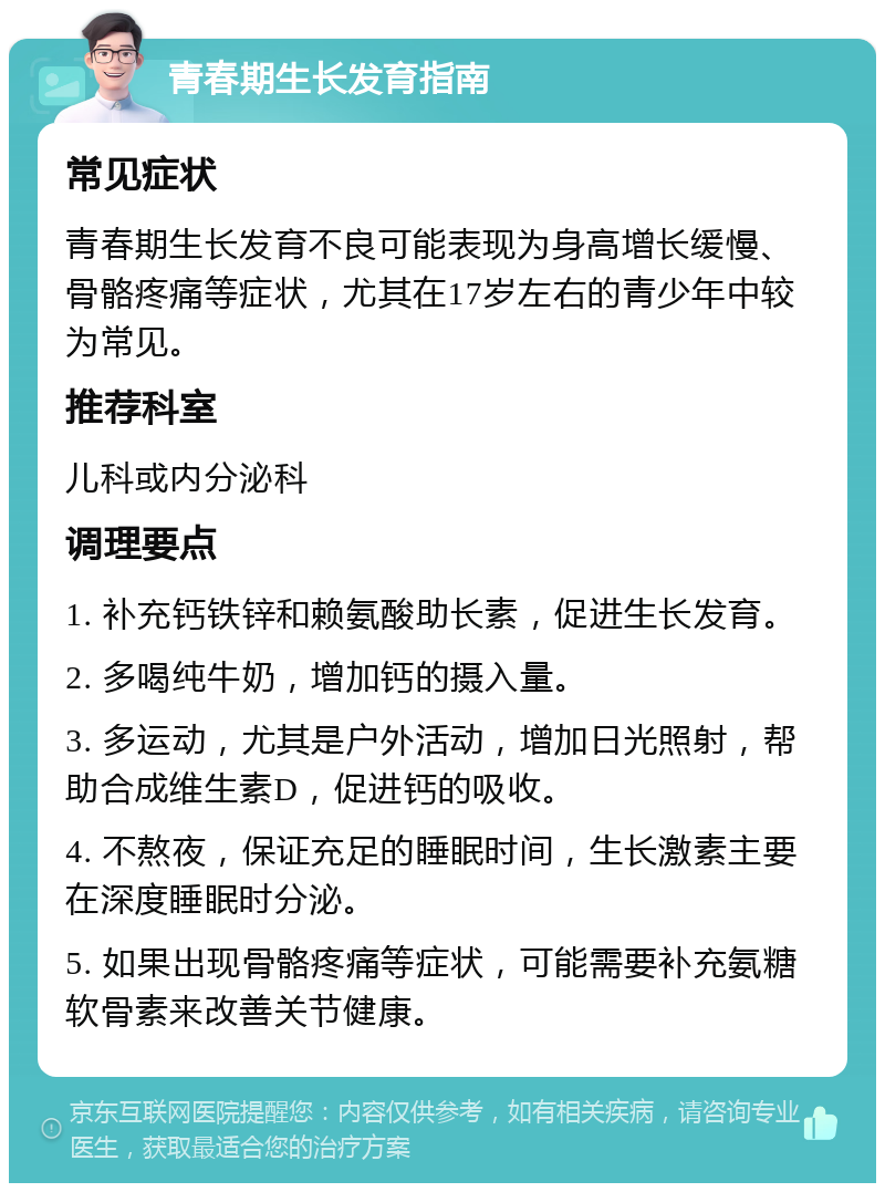 青春期生长发育指南 常见症状 青春期生长发育不良可能表现为身高增长缓慢、骨骼疼痛等症状，尤其在17岁左右的青少年中较为常见。 推荐科室 儿科或内分泌科 调理要点 1. 补充钙铁锌和赖氨酸助长素，促进生长发育。 2. 多喝纯牛奶，增加钙的摄入量。 3. 多运动，尤其是户外活动，增加日光照射，帮助合成维生素D，促进钙的吸收。 4. 不熬夜，保证充足的睡眠时间，生长激素主要在深度睡眠时分泌。 5. 如果出现骨骼疼痛等症状，可能需要补充氨糖软骨素来改善关节健康。