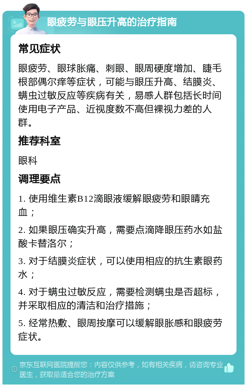 眼疲劳与眼压升高的治疗指南 常见症状 眼疲劳、眼球胀痛、刺眼、眼周硬度增加、睫毛根部偶尔痒等症状，可能与眼压升高、结膜炎、螨虫过敏反应等疾病有关，易感人群包括长时间使用电子产品、近视度数不高但裸视力差的人群。 推荐科室 眼科 调理要点 1. 使用维生素B12滴眼液缓解眼疲劳和眼睛充血； 2. 如果眼压确实升高，需要点滴降眼压药水如盐酸卡替洛尔； 3. 对于结膜炎症状，可以使用相应的抗生素眼药水； 4. 对于螨虫过敏反应，需要检测螨虫是否超标，并采取相应的清洁和治疗措施； 5. 经常热敷、眼周按摩可以缓解眼胀感和眼疲劳症状。