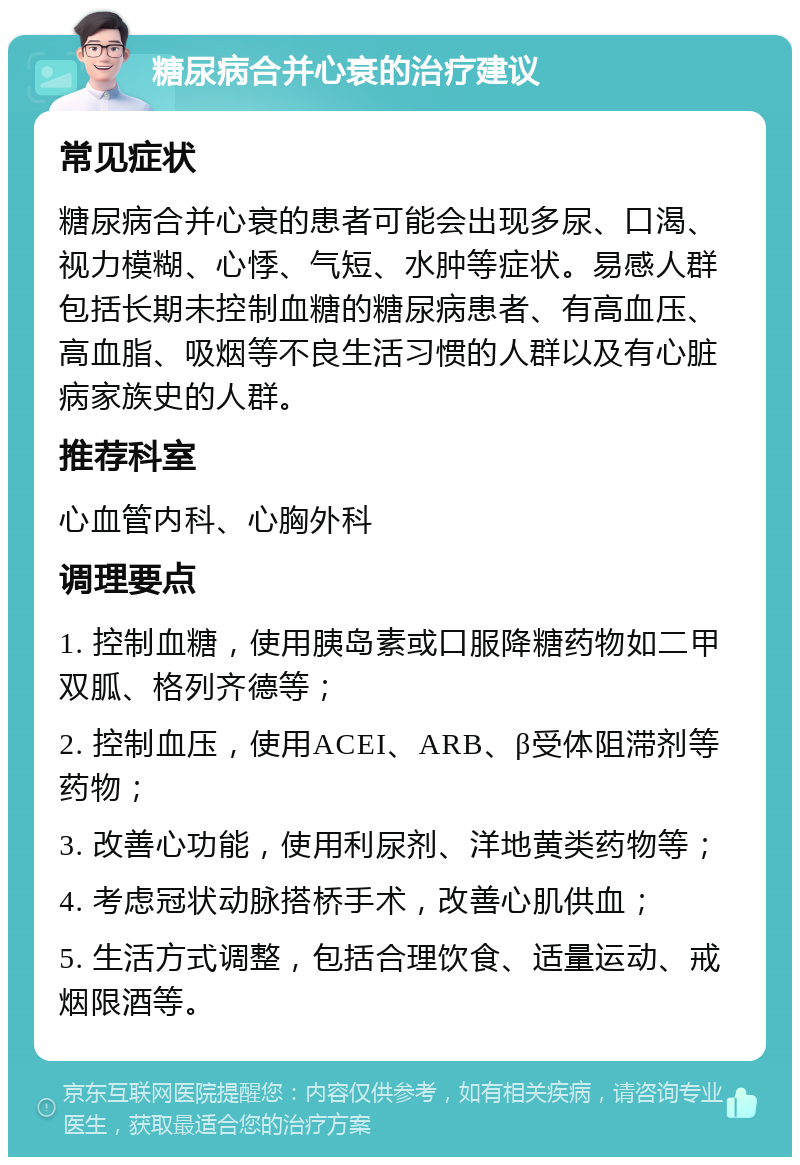 糖尿病合并心衰的治疗建议 常见症状 糖尿病合并心衰的患者可能会出现多尿、口渴、视力模糊、心悸、气短、水肿等症状。易感人群包括长期未控制血糖的糖尿病患者、有高血压、高血脂、吸烟等不良生活习惯的人群以及有心脏病家族史的人群。 推荐科室 心血管内科、心胸外科 调理要点 1. 控制血糖，使用胰岛素或口服降糖药物如二甲双胍、格列齐德等； 2. 控制血压，使用ACEI、ARB、β受体阻滞剂等药物； 3. 改善心功能，使用利尿剂、洋地黄类药物等； 4. 考虑冠状动脉搭桥手术，改善心肌供血； 5. 生活方式调整，包括合理饮食、适量运动、戒烟限酒等。