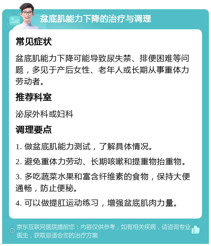 盆底肌能力下降的治疗与调理 常见症状 盆底肌能力下降可能导致尿失禁、排便困难等问题，多见于产后女性、老年人或长期从事重体力劳动者。 推荐科室 泌尿外科或妇科 调理要点 1. 做盆底肌能力测试，了解具体情况。 2. 避免重体力劳动、长期咳嗽和提重物抬重物。 3. 多吃蔬菜水果和富含纤维素的食物，保持大便通畅，防止便秘。 4. 可以做提肛运动练习，增强盆底肌肉力量。