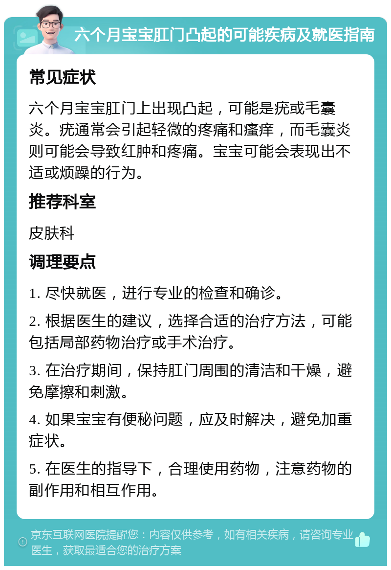 六个月宝宝肛门凸起的可能疾病及就医指南 常见症状 六个月宝宝肛门上出现凸起，可能是疣或毛囊炎。疣通常会引起轻微的疼痛和瘙痒，而毛囊炎则可能会导致红肿和疼痛。宝宝可能会表现出不适或烦躁的行为。 推荐科室 皮肤科 调理要点 1. 尽快就医，进行专业的检查和确诊。 2. 根据医生的建议，选择合适的治疗方法，可能包括局部药物治疗或手术治疗。 3. 在治疗期间，保持肛门周围的清洁和干燥，避免摩擦和刺激。 4. 如果宝宝有便秘问题，应及时解决，避免加重症状。 5. 在医生的指导下，合理使用药物，注意药物的副作用和相互作用。