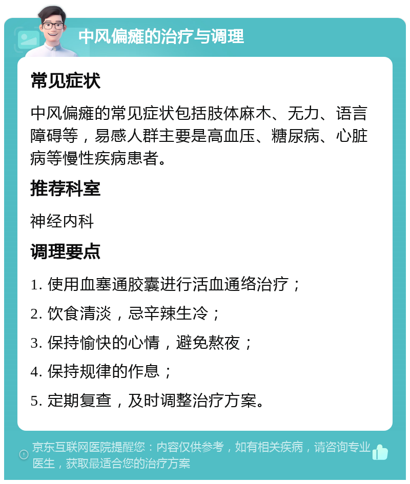 中风偏瘫的治疗与调理 常见症状 中风偏瘫的常见症状包括肢体麻木、无力、语言障碍等，易感人群主要是高血压、糖尿病、心脏病等慢性疾病患者。 推荐科室 神经内科 调理要点 1. 使用血塞通胶囊进行活血通络治疗； 2. 饮食清淡，忌辛辣生冷； 3. 保持愉快的心情，避免熬夜； 4. 保持规律的作息； 5. 定期复查，及时调整治疗方案。