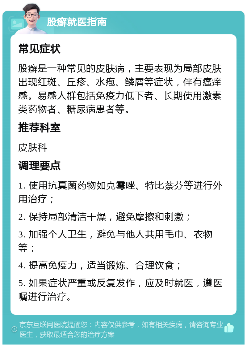 股癣就医指南 常见症状 股癣是一种常见的皮肤病，主要表现为局部皮肤出现红斑、丘疹、水疱、鳞屑等症状，伴有瘙痒感。易感人群包括免疫力低下者、长期使用激素类药物者、糖尿病患者等。 推荐科室 皮肤科 调理要点 1. 使用抗真菌药物如克霉唑、特比萘芬等进行外用治疗； 2. 保持局部清洁干燥，避免摩擦和刺激； 3. 加强个人卫生，避免与他人共用毛巾、衣物等； 4. 提高免疫力，适当锻炼、合理饮食； 5. 如果症状严重或反复发作，应及时就医，遵医嘱进行治疗。