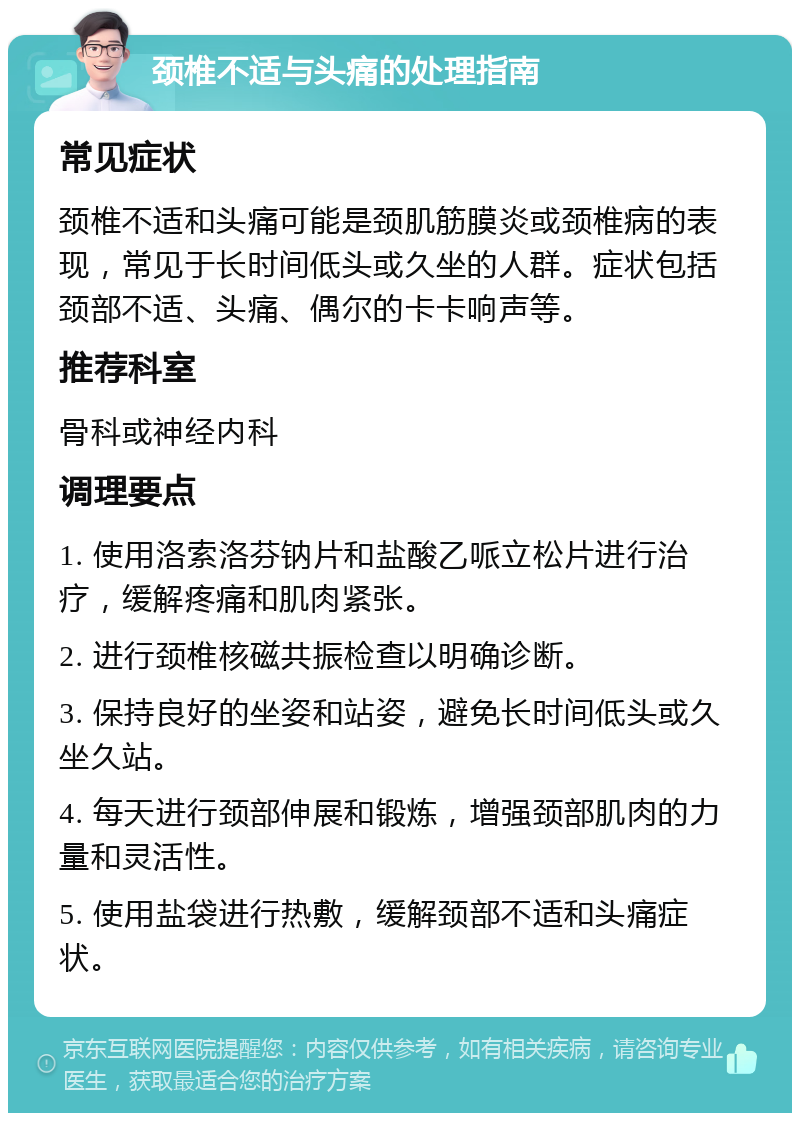 颈椎不适与头痛的处理指南 常见症状 颈椎不适和头痛可能是颈肌筋膜炎或颈椎病的表现，常见于长时间低头或久坐的人群。症状包括颈部不适、头痛、偶尔的卡卡响声等。 推荐科室 骨科或神经内科 调理要点 1. 使用洛索洛芬钠片和盐酸乙哌立松片进行治疗，缓解疼痛和肌肉紧张。 2. 进行颈椎核磁共振检查以明确诊断。 3. 保持良好的坐姿和站姿，避免长时间低头或久坐久站。 4. 每天进行颈部伸展和锻炼，增强颈部肌肉的力量和灵活性。 5. 使用盐袋进行热敷，缓解颈部不适和头痛症状。