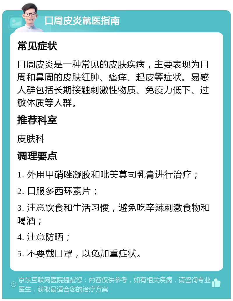 口周皮炎就医指南 常见症状 口周皮炎是一种常见的皮肤疾病，主要表现为口周和鼻周的皮肤红肿、瘙痒、起皮等症状。易感人群包括长期接触刺激性物质、免疫力低下、过敏体质等人群。 推荐科室 皮肤科 调理要点 1. 外用甲硝唑凝胶和吡美莫司乳膏进行治疗； 2. 口服多西环素片； 3. 注意饮食和生活习惯，避免吃辛辣刺激食物和喝酒； 4. 注意防晒； 5. 不要戴口罩，以免加重症状。