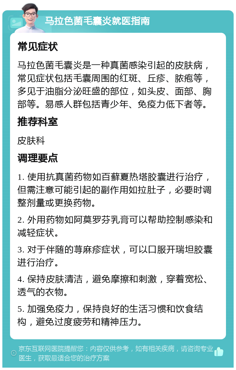 马拉色菌毛囊炎就医指南 常见症状 马拉色菌毛囊炎是一种真菌感染引起的皮肤病，常见症状包括毛囊周围的红斑、丘疹、脓疱等，多见于油脂分泌旺盛的部位，如头皮、面部、胸部等。易感人群包括青少年、免疫力低下者等。 推荐科室 皮肤科 调理要点 1. 使用抗真菌药物如百藓夏热塔胶囊进行治疗，但需注意可能引起的副作用如拉肚子，必要时调整剂量或更换药物。 2. 外用药物如阿莫罗芬乳膏可以帮助控制感染和减轻症状。 3. 对于伴随的荨麻疹症状，可以口服开瑞坦胶囊进行治疗。 4. 保持皮肤清洁，避免摩擦和刺激，穿着宽松、透气的衣物。 5. 加强免疫力，保持良好的生活习惯和饮食结构，避免过度疲劳和精神压力。