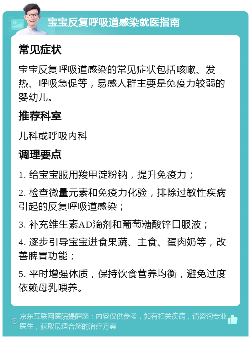 宝宝反复呼吸道感染就医指南 常见症状 宝宝反复呼吸道感染的常见症状包括咳嗽、发热、呼吸急促等，易感人群主要是免疫力较弱的婴幼儿。 推荐科室 儿科或呼吸内科 调理要点 1. 给宝宝服用羧甲淀粉钠，提升免疫力； 2. 检查微量元素和免疫力化验，排除过敏性疾病引起的反复呼吸道感染； 3. 补充维生素AD滴剂和葡萄糖酸锌口服液； 4. 逐步引导宝宝进食果蔬、主食、蛋肉奶等，改善脾胃功能； 5. 平时增强体质，保持饮食营养均衡，避免过度依赖母乳喂养。