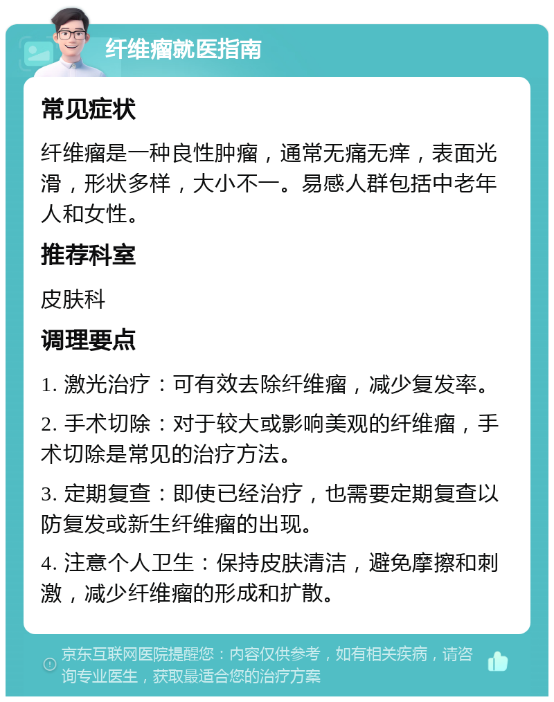 纤维瘤就医指南 常见症状 纤维瘤是一种良性肿瘤，通常无痛无痒，表面光滑，形状多样，大小不一。易感人群包括中老年人和女性。 推荐科室 皮肤科 调理要点 1. 激光治疗：可有效去除纤维瘤，减少复发率。 2. 手术切除：对于较大或影响美观的纤维瘤，手术切除是常见的治疗方法。 3. 定期复查：即使已经治疗，也需要定期复查以防复发或新生纤维瘤的出现。 4. 注意个人卫生：保持皮肤清洁，避免摩擦和刺激，减少纤维瘤的形成和扩散。