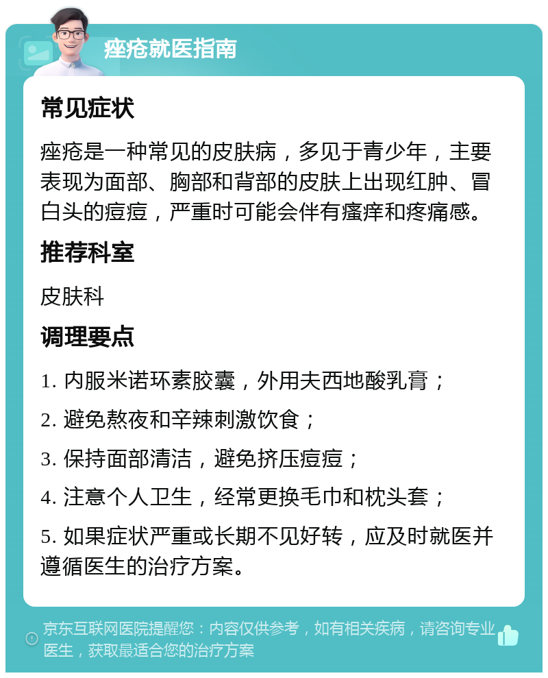 痤疮就医指南 常见症状 痤疮是一种常见的皮肤病，多见于青少年，主要表现为面部、胸部和背部的皮肤上出现红肿、冒白头的痘痘，严重时可能会伴有瘙痒和疼痛感。 推荐科室 皮肤科 调理要点 1. 内服米诺环素胶囊，外用夫西地酸乳膏； 2. 避免熬夜和辛辣刺激饮食； 3. 保持面部清洁，避免挤压痘痘； 4. 注意个人卫生，经常更换毛巾和枕头套； 5. 如果症状严重或长期不见好转，应及时就医并遵循医生的治疗方案。