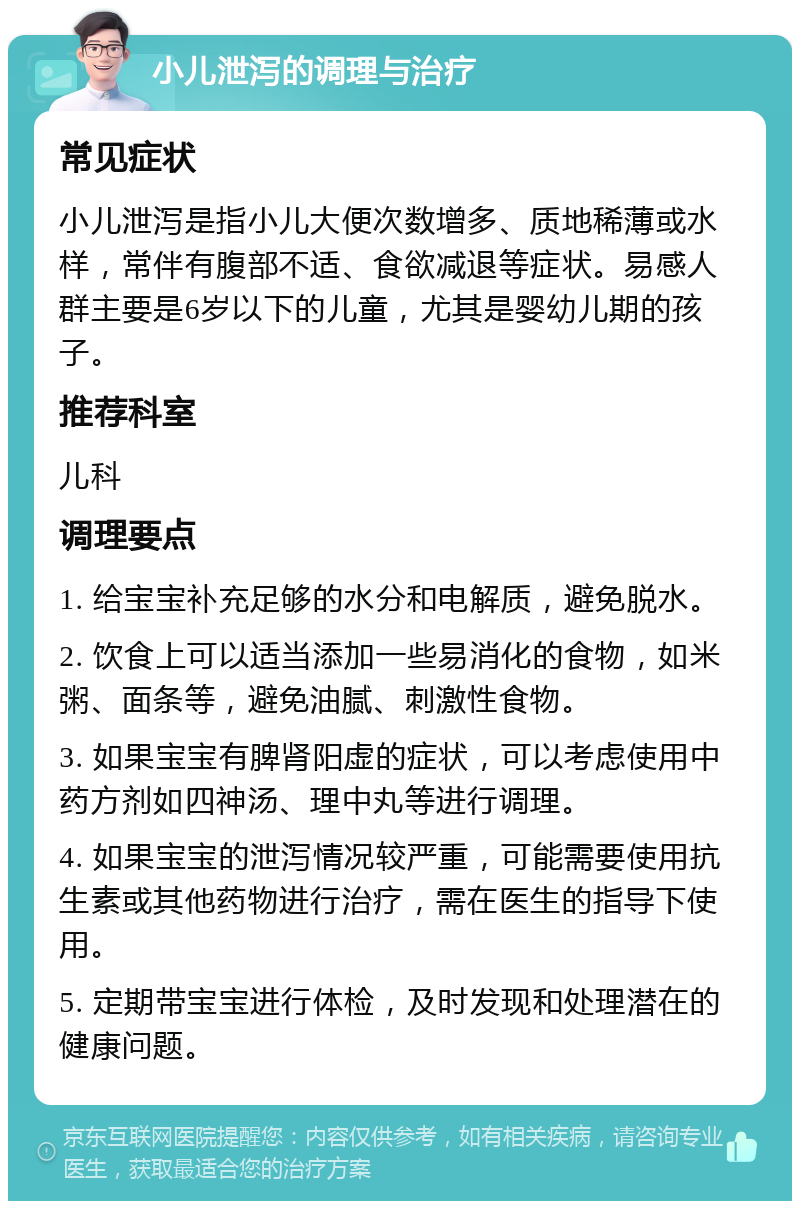 小儿泄泻的调理与治疗 常见症状 小儿泄泻是指小儿大便次数增多、质地稀薄或水样，常伴有腹部不适、食欲减退等症状。易感人群主要是6岁以下的儿童，尤其是婴幼儿期的孩子。 推荐科室 儿科 调理要点 1. 给宝宝补充足够的水分和电解质，避免脱水。 2. 饮食上可以适当添加一些易消化的食物，如米粥、面条等，避免油腻、刺激性食物。 3. 如果宝宝有脾肾阳虚的症状，可以考虑使用中药方剂如四神汤、理中丸等进行调理。 4. 如果宝宝的泄泻情况较严重，可能需要使用抗生素或其他药物进行治疗，需在医生的指导下使用。 5. 定期带宝宝进行体检，及时发现和处理潜在的健康问题。