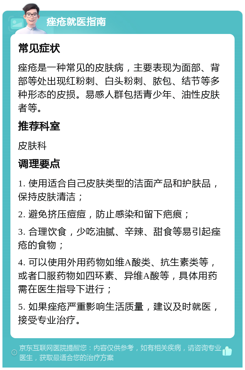 痤疮就医指南 常见症状 痤疮是一种常见的皮肤病，主要表现为面部、背部等处出现红粉刺、白头粉刺、脓包、结节等多种形态的皮损。易感人群包括青少年、油性皮肤者等。 推荐科室 皮肤科 调理要点 1. 使用适合自己皮肤类型的洁面产品和护肤品，保持皮肤清洁； 2. 避免挤压痘痘，防止感染和留下疤痕； 3. 合理饮食，少吃油腻、辛辣、甜食等易引起痤疮的食物； 4. 可以使用外用药物如维A酸类、抗生素类等，或者口服药物如四环素、异维A酸等，具体用药需在医生指导下进行； 5. 如果痤疮严重影响生活质量，建议及时就医，接受专业治疗。