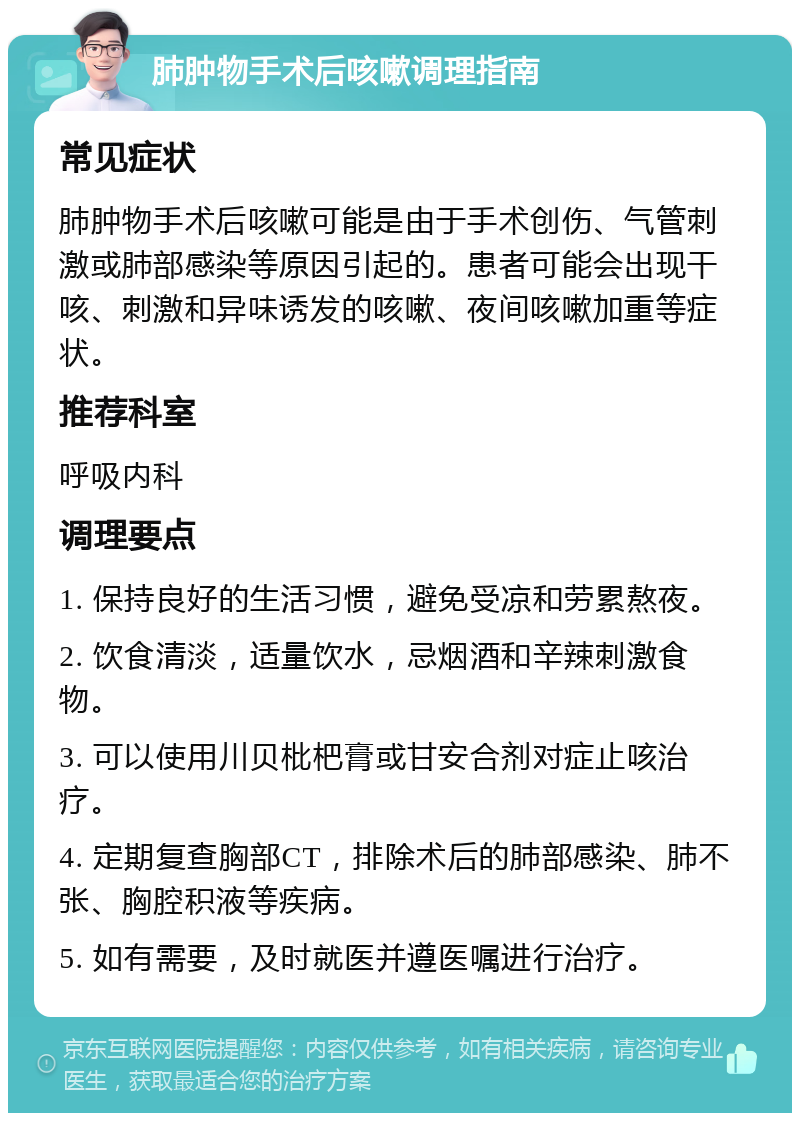 肺肿物手术后咳嗽调理指南 常见症状 肺肿物手术后咳嗽可能是由于手术创伤、气管刺激或肺部感染等原因引起的。患者可能会出现干咳、刺激和异味诱发的咳嗽、夜间咳嗽加重等症状。 推荐科室 呼吸内科 调理要点 1. 保持良好的生活习惯，避免受凉和劳累熬夜。 2. 饮食清淡，适量饮水，忌烟酒和辛辣刺激食物。 3. 可以使用川贝枇杷膏或甘安合剂对症止咳治疗。 4. 定期复查胸部CT，排除术后的肺部感染、肺不张、胸腔积液等疾病。 5. 如有需要，及时就医并遵医嘱进行治疗。