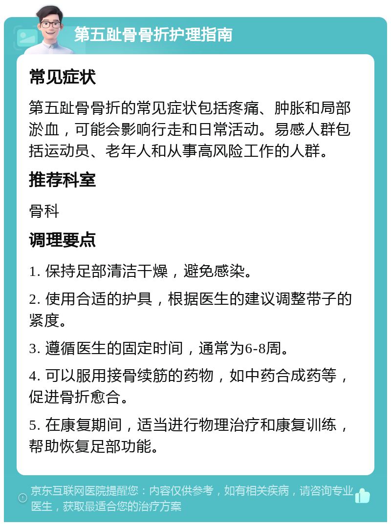 第五趾骨骨折护理指南 常见症状 第五趾骨骨折的常见症状包括疼痛、肿胀和局部淤血，可能会影响行走和日常活动。易感人群包括运动员、老年人和从事高风险工作的人群。 推荐科室 骨科 调理要点 1. 保持足部清洁干燥，避免感染。 2. 使用合适的护具，根据医生的建议调整带子的紧度。 3. 遵循医生的固定时间，通常为6-8周。 4. 可以服用接骨续筋的药物，如中药合成药等，促进骨折愈合。 5. 在康复期间，适当进行物理治疗和康复训练，帮助恢复足部功能。