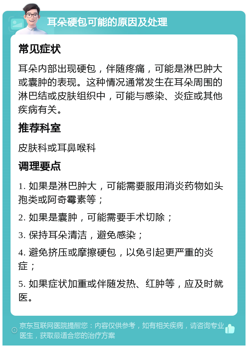 耳朵硬包可能的原因及处理 常见症状 耳朵内部出现硬包，伴随疼痛，可能是淋巴肿大或囊肿的表现。这种情况通常发生在耳朵周围的淋巴结或皮肤组织中，可能与感染、炎症或其他疾病有关。 推荐科室 皮肤科或耳鼻喉科 调理要点 1. 如果是淋巴肿大，可能需要服用消炎药物如头孢类或阿奇霉素等； 2. 如果是囊肿，可能需要手术切除； 3. 保持耳朵清洁，避免感染； 4. 避免挤压或摩擦硬包，以免引起更严重的炎症； 5. 如果症状加重或伴随发热、红肿等，应及时就医。