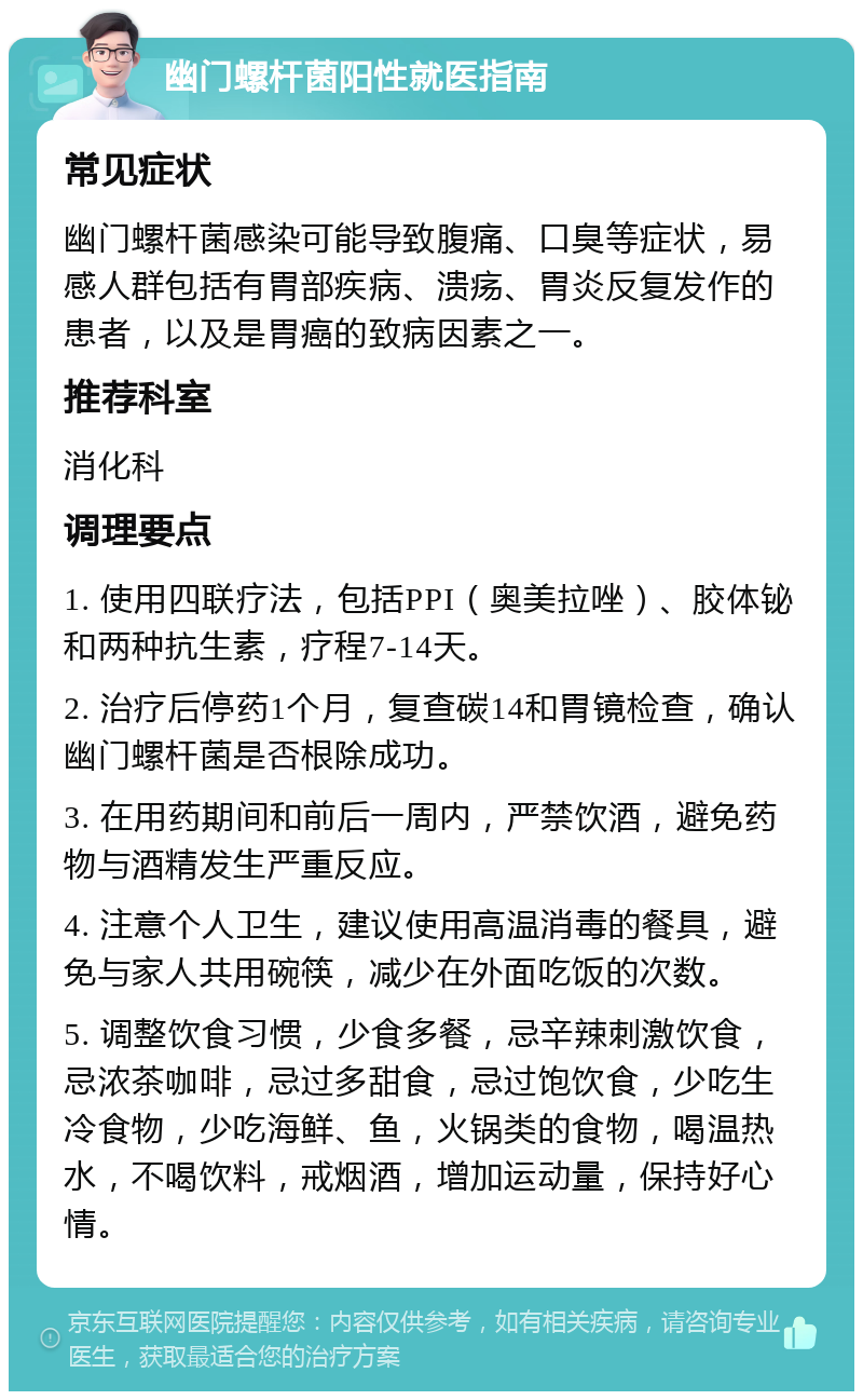 幽门螺杆菌阳性就医指南 常见症状 幽门螺杆菌感染可能导致腹痛、口臭等症状，易感人群包括有胃部疾病、溃疡、胃炎反复发作的患者，以及是胃癌的致病因素之一。 推荐科室 消化科 调理要点 1. 使用四联疗法，包括PPI（奥美拉唑）、胶体铋和两种抗生素，疗程7-14天。 2. 治疗后停药1个月，复查碳14和胃镜检查，确认幽门螺杆菌是否根除成功。 3. 在用药期间和前后一周内，严禁饮酒，避免药物与酒精发生严重反应。 4. 注意个人卫生，建议使用高温消毒的餐具，避免与家人共用碗筷，减少在外面吃饭的次数。 5. 调整饮食习惯，少食多餐，忌辛辣刺激饮食，忌浓茶咖啡，忌过多甜食，忌过饱饮食，少吃生冷食物，少吃海鲜、鱼，火锅类的食物，喝温热水，不喝饮料，戒烟酒，增加运动量，保持好心情。