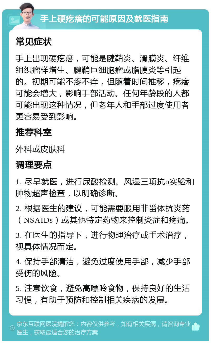 手上硬疙瘩的可能原因及就医指南 常见症状 手上出现硬疙瘩，可能是腱鞘炎、滑膜炎、纤维组织瘤样增生、腱鞘巨细胞瘤或脂膜炎等引起的。初期可能不疼不痒，但随着时间推移，疙瘩可能会增大，影响手部活动。任何年龄段的人都可能出现这种情况，但老年人和手部过度使用者更容易受到影响。 推荐科室 外科或皮肤科 调理要点 1. 尽早就医，进行尿酸检测、风湿三项抗o实验和肿物超声检查，以明确诊断。 2. 根据医生的建议，可能需要服用非甾体抗炎药（NSAIDs）或其他特定药物来控制炎症和疼痛。 3. 在医生的指导下，进行物理治疗或手术治疗，视具体情况而定。 4. 保持手部清洁，避免过度使用手部，减少手部受伤的风险。 5. 注意饮食，避免高嘌呤食物，保持良好的生活习惯，有助于预防和控制相关疾病的发展。