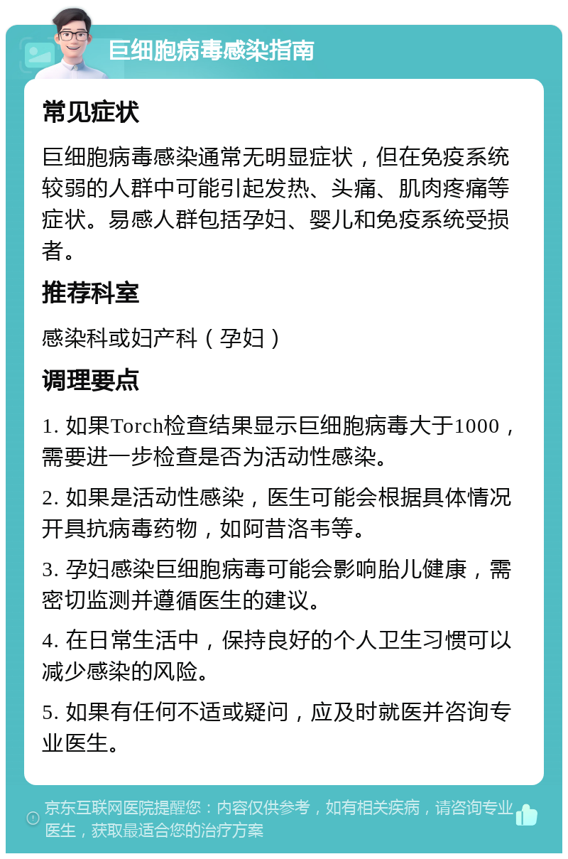 巨细胞病毒感染指南 常见症状 巨细胞病毒感染通常无明显症状，但在免疫系统较弱的人群中可能引起发热、头痛、肌肉疼痛等症状。易感人群包括孕妇、婴儿和免疫系统受损者。 推荐科室 感染科或妇产科（孕妇） 调理要点 1. 如果Torch检查结果显示巨细胞病毒大于1000，需要进一步检查是否为活动性感染。 2. 如果是活动性感染，医生可能会根据具体情况开具抗病毒药物，如阿昔洛韦等。 3. 孕妇感染巨细胞病毒可能会影响胎儿健康，需密切监测并遵循医生的建议。 4. 在日常生活中，保持良好的个人卫生习惯可以减少感染的风险。 5. 如果有任何不适或疑问，应及时就医并咨询专业医生。