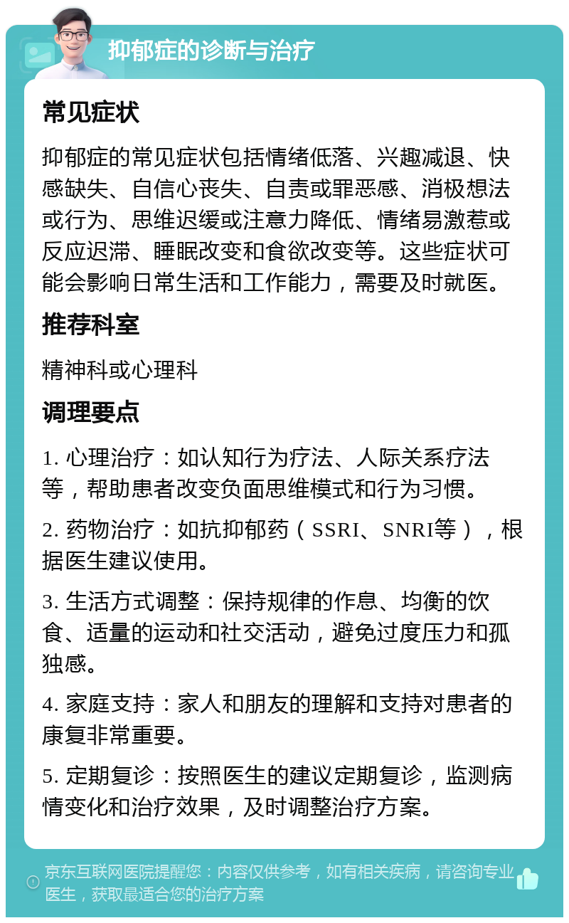 抑郁症的诊断与治疗 常见症状 抑郁症的常见症状包括情绪低落、兴趣减退、快感缺失、自信心丧失、自责或罪恶感、消极想法或行为、思维迟缓或注意力降低、情绪易激惹或反应迟滞、睡眠改变和食欲改变等。这些症状可能会影响日常生活和工作能力，需要及时就医。 推荐科室 精神科或心理科 调理要点 1. 心理治疗：如认知行为疗法、人际关系疗法等，帮助患者改变负面思维模式和行为习惯。 2. 药物治疗：如抗抑郁药（SSRI、SNRI等），根据医生建议使用。 3. 生活方式调整：保持规律的作息、均衡的饮食、适量的运动和社交活动，避免过度压力和孤独感。 4. 家庭支持：家人和朋友的理解和支持对患者的康复非常重要。 5. 定期复诊：按照医生的建议定期复诊，监测病情变化和治疗效果，及时调整治疗方案。