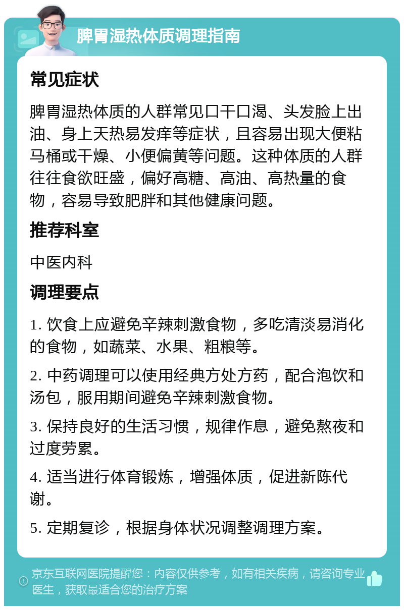 脾胃湿热体质调理指南 常见症状 脾胃湿热体质的人群常见口干口渴、头发脸上出油、身上天热易发痒等症状，且容易出现大便粘马桶或干燥、小便偏黄等问题。这种体质的人群往往食欲旺盛，偏好高糖、高油、高热量的食物，容易导致肥胖和其他健康问题。 推荐科室 中医内科 调理要点 1. 饮食上应避免辛辣刺激食物，多吃清淡易消化的食物，如蔬菜、水果、粗粮等。 2. 中药调理可以使用经典方处方药，配合泡饮和汤包，服用期间避免辛辣刺激食物。 3. 保持良好的生活习惯，规律作息，避免熬夜和过度劳累。 4. 适当进行体育锻炼，增强体质，促进新陈代谢。 5. 定期复诊，根据身体状况调整调理方案。