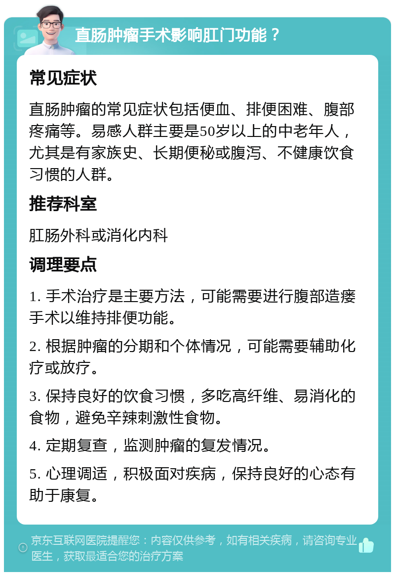 直肠肿瘤手术影响肛门功能？ 常见症状 直肠肿瘤的常见症状包括便血、排便困难、腹部疼痛等。易感人群主要是50岁以上的中老年人，尤其是有家族史、长期便秘或腹泻、不健康饮食习惯的人群。 推荐科室 肛肠外科或消化内科 调理要点 1. 手术治疗是主要方法，可能需要进行腹部造瘘手术以维持排便功能。 2. 根据肿瘤的分期和个体情况，可能需要辅助化疗或放疗。 3. 保持良好的饮食习惯，多吃高纤维、易消化的食物，避免辛辣刺激性食物。 4. 定期复查，监测肿瘤的复发情况。 5. 心理调适，积极面对疾病，保持良好的心态有助于康复。