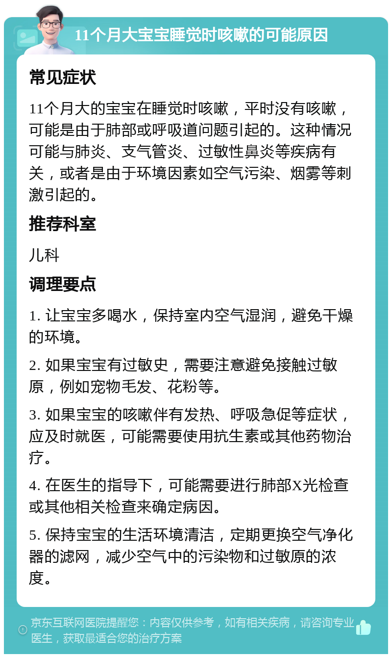 11个月大宝宝睡觉时咳嗽的可能原因 常见症状 11个月大的宝宝在睡觉时咳嗽，平时没有咳嗽，可能是由于肺部或呼吸道问题引起的。这种情况可能与肺炎、支气管炎、过敏性鼻炎等疾病有关，或者是由于环境因素如空气污染、烟雾等刺激引起的。 推荐科室 儿科 调理要点 1. 让宝宝多喝水，保持室内空气湿润，避免干燥的环境。 2. 如果宝宝有过敏史，需要注意避免接触过敏原，例如宠物毛发、花粉等。 3. 如果宝宝的咳嗽伴有发热、呼吸急促等症状，应及时就医，可能需要使用抗生素或其他药物治疗。 4. 在医生的指导下，可能需要进行肺部X光检查或其他相关检查来确定病因。 5. 保持宝宝的生活环境清洁，定期更换空气净化器的滤网，减少空气中的污染物和过敏原的浓度。