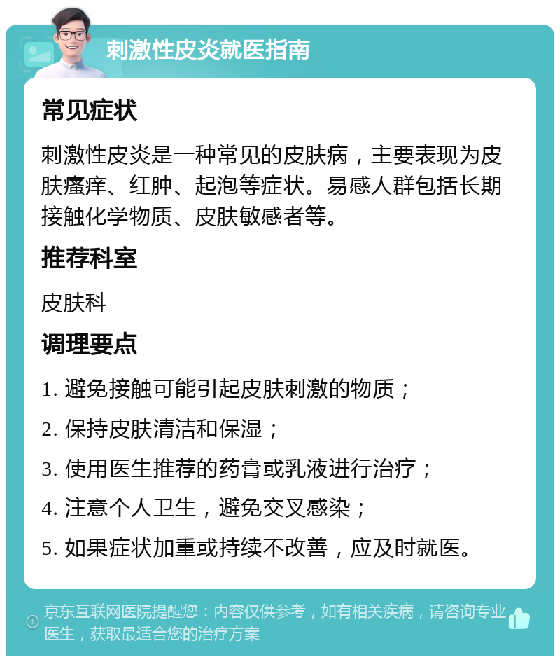 刺激性皮炎就医指南 常见症状 刺激性皮炎是一种常见的皮肤病，主要表现为皮肤瘙痒、红肿、起泡等症状。易感人群包括长期接触化学物质、皮肤敏感者等。 推荐科室 皮肤科 调理要点 1. 避免接触可能引起皮肤刺激的物质； 2. 保持皮肤清洁和保湿； 3. 使用医生推荐的药膏或乳液进行治疗； 4. 注意个人卫生，避免交叉感染； 5. 如果症状加重或持续不改善，应及时就医。