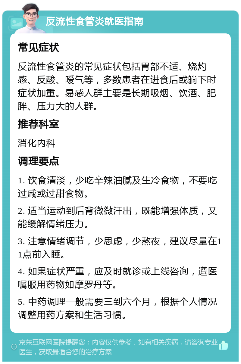 反流性食管炎就医指南 常见症状 反流性食管炎的常见症状包括胃部不适、烧灼感、反酸、嗳气等，多数患者在进食后或躺下时症状加重。易感人群主要是长期吸烟、饮酒、肥胖、压力大的人群。 推荐科室 消化内科 调理要点 1. 饮食清淡，少吃辛辣油腻及生冷食物，不要吃过咸或过甜食物。 2. 适当运动到后背微微汗出，既能增强体质，又能缓解情绪压力。 3. 注意情绪调节，少思虑，少熬夜，建议尽量在11点前入睡。 4. 如果症状严重，应及时就诊或上线咨询，遵医嘱服用药物如摩罗丹等。 5. 中药调理一般需要三到六个月，根据个人情况调整用药方案和生活习惯。