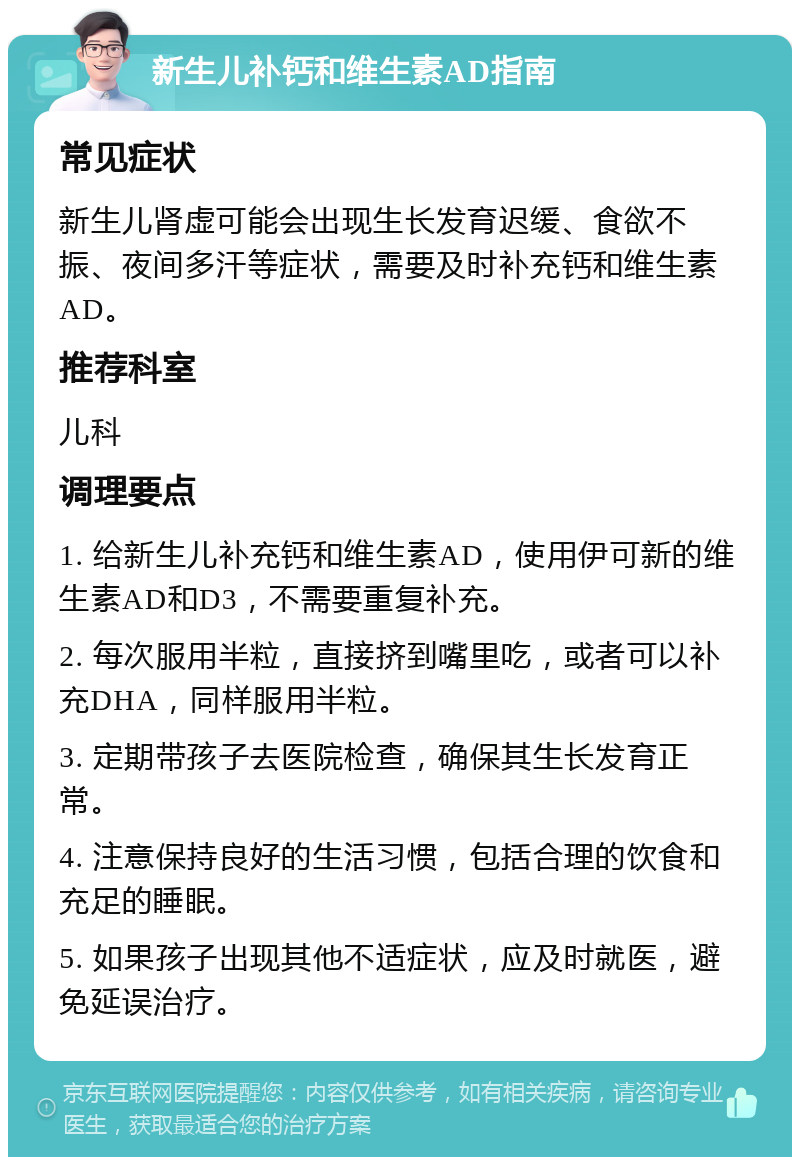 新生儿补钙和维生素AD指南 常见症状 新生儿肾虚可能会出现生长发育迟缓、食欲不振、夜间多汗等症状，需要及时补充钙和维生素AD。 推荐科室 儿科 调理要点 1. 给新生儿补充钙和维生素AD，使用伊可新的维生素AD和D3，不需要重复补充。 2. 每次服用半粒，直接挤到嘴里吃，或者可以补充DHA，同样服用半粒。 3. 定期带孩子去医院检查，确保其生长发育正常。 4. 注意保持良好的生活习惯，包括合理的饮食和充足的睡眠。 5. 如果孩子出现其他不适症状，应及时就医，避免延误治疗。