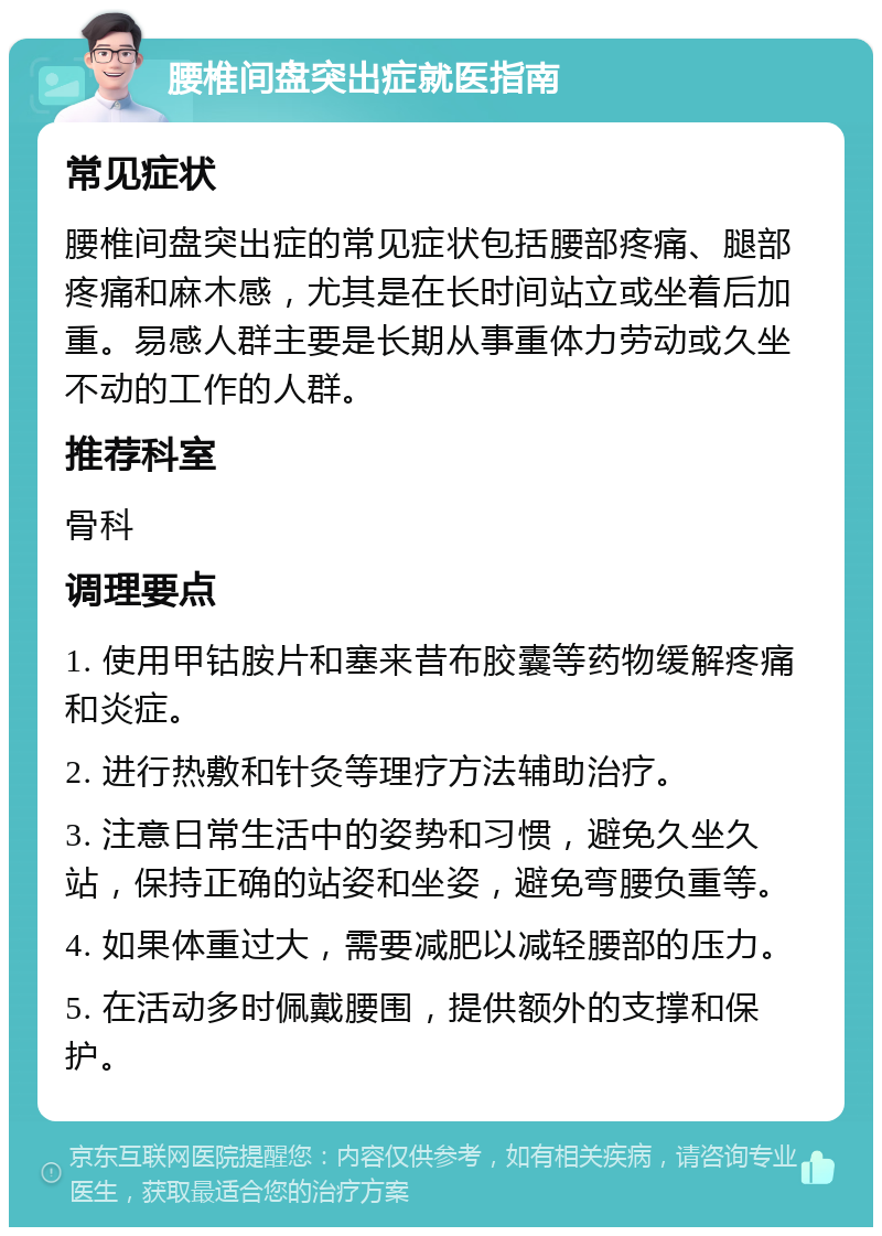 腰椎间盘突出症就医指南 常见症状 腰椎间盘突出症的常见症状包括腰部疼痛、腿部疼痛和麻木感，尤其是在长时间站立或坐着后加重。易感人群主要是长期从事重体力劳动或久坐不动的工作的人群。 推荐科室 骨科 调理要点 1. 使用甲钴胺片和塞来昔布胶囊等药物缓解疼痛和炎症。 2. 进行热敷和针灸等理疗方法辅助治疗。 3. 注意日常生活中的姿势和习惯，避免久坐久站，保持正确的站姿和坐姿，避免弯腰负重等。 4. 如果体重过大，需要减肥以减轻腰部的压力。 5. 在活动多时佩戴腰围，提供额外的支撑和保护。