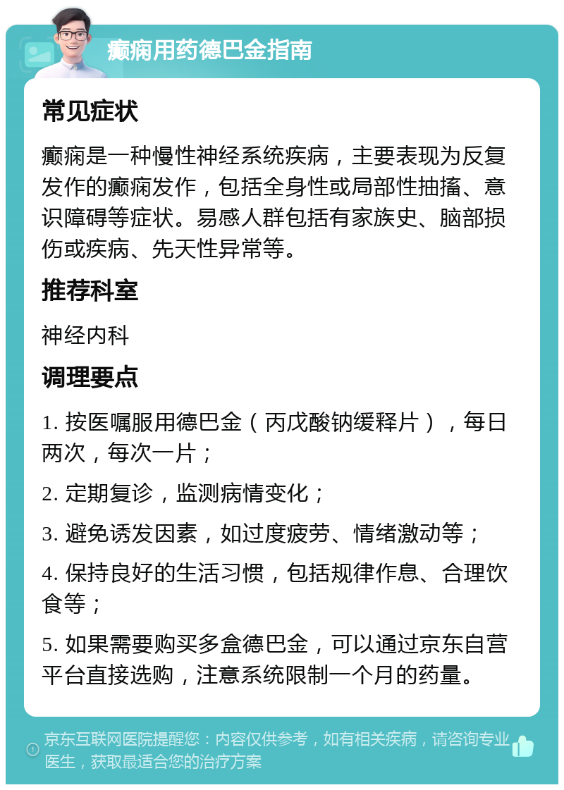 癫痫用药德巴金指南 常见症状 癫痫是一种慢性神经系统疾病，主要表现为反复发作的癫痫发作，包括全身性或局部性抽搐、意识障碍等症状。易感人群包括有家族史、脑部损伤或疾病、先天性异常等。 推荐科室 神经内科 调理要点 1. 按医嘱服用德巴金（丙戊酸钠缓释片），每日两次，每次一片； 2. 定期复诊，监测病情变化； 3. 避免诱发因素，如过度疲劳、情绪激动等； 4. 保持良好的生活习惯，包括规律作息、合理饮食等； 5. 如果需要购买多盒德巴金，可以通过京东自营平台直接选购，注意系统限制一个月的药量。