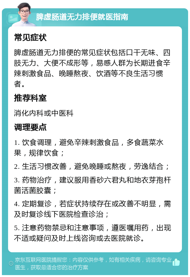 脾虚肠道无力排便就医指南 常见症状 脾虚肠道无力排便的常见症状包括口干无味、四肢无力、大便不成形等，易感人群为长期进食辛辣刺激食品、晚睡熬夜、饮酒等不良生活习惯者。 推荐科室 消化内科或中医科 调理要点 1. 饮食调理，避免辛辣刺激食品，多食蔬菜水果，规律饮食； 2. 生活习惯改善，避免晚睡或熬夜，劳逸结合； 3. 药物治疗，建议服用香砂六君丸和地衣芽孢杆菌活菌胶囊； 4. 定期复诊，若症状持续存在或改善不明显，需及时复诊线下医院检查诊治； 5. 注意药物禁忌和注意事项，遵医嘱用药，出现不适或疑问及时上线咨询或去医院就诊。