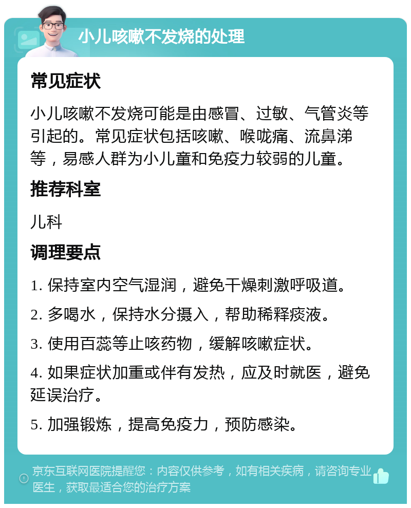 小儿咳嗽不发烧的处理 常见症状 小儿咳嗽不发烧可能是由感冒、过敏、气管炎等引起的。常见症状包括咳嗽、喉咙痛、流鼻涕等，易感人群为小儿童和免疫力较弱的儿童。 推荐科室 儿科 调理要点 1. 保持室内空气湿润，避免干燥刺激呼吸道。 2. 多喝水，保持水分摄入，帮助稀释痰液。 3. 使用百蕊等止咳药物，缓解咳嗽症状。 4. 如果症状加重或伴有发热，应及时就医，避免延误治疗。 5. 加强锻炼，提高免疫力，预防感染。