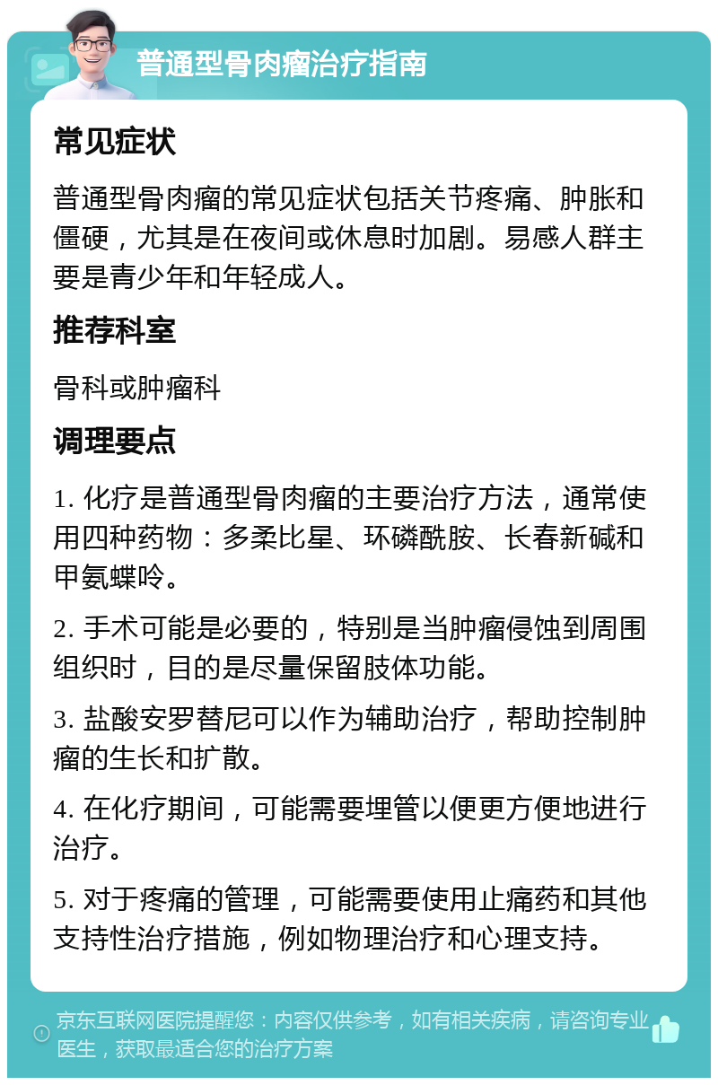 普通型骨肉瘤治疗指南 常见症状 普通型骨肉瘤的常见症状包括关节疼痛、肿胀和僵硬，尤其是在夜间或休息时加剧。易感人群主要是青少年和年轻成人。 推荐科室 骨科或肿瘤科 调理要点 1. 化疗是普通型骨肉瘤的主要治疗方法，通常使用四种药物：多柔比星、环磷酰胺、长春新碱和甲氨蝶呤。 2. 手术可能是必要的，特别是当肿瘤侵蚀到周围组织时，目的是尽量保留肢体功能。 3. 盐酸安罗替尼可以作为辅助治疗，帮助控制肿瘤的生长和扩散。 4. 在化疗期间，可能需要埋管以便更方便地进行治疗。 5. 对于疼痛的管理，可能需要使用止痛药和其他支持性治疗措施，例如物理治疗和心理支持。