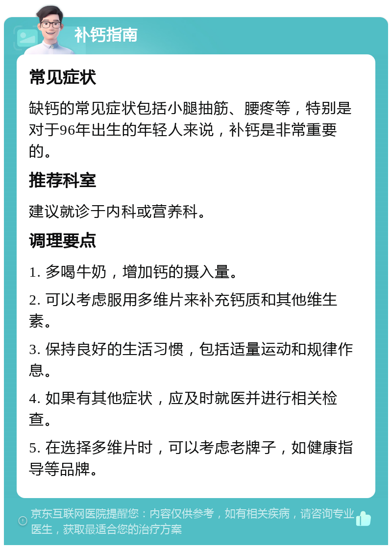 补钙指南 常见症状 缺钙的常见症状包括小腿抽筋、腰疼等，特别是对于96年出生的年轻人来说，补钙是非常重要的。 推荐科室 建议就诊于内科或营养科。 调理要点 1. 多喝牛奶，增加钙的摄入量。 2. 可以考虑服用多维片来补充钙质和其他维生素。 3. 保持良好的生活习惯，包括适量运动和规律作息。 4. 如果有其他症状，应及时就医并进行相关检查。 5. 在选择多维片时，可以考虑老牌子，如健康指导等品牌。