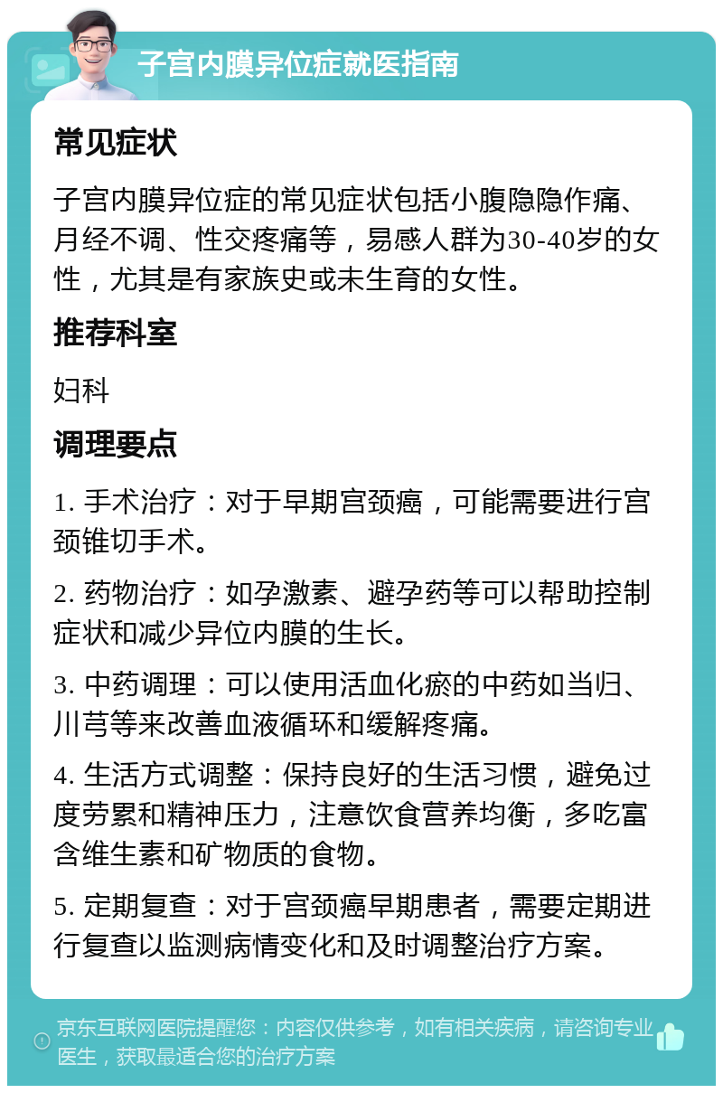 子宫内膜异位症就医指南 常见症状 子宫内膜异位症的常见症状包括小腹隐隐作痛、月经不调、性交疼痛等，易感人群为30-40岁的女性，尤其是有家族史或未生育的女性。 推荐科室 妇科 调理要点 1. 手术治疗：对于早期宫颈癌，可能需要进行宫颈锥切手术。 2. 药物治疗：如孕激素、避孕药等可以帮助控制症状和减少异位内膜的生长。 3. 中药调理：可以使用活血化瘀的中药如当归、川芎等来改善血液循环和缓解疼痛。 4. 生活方式调整：保持良好的生活习惯，避免过度劳累和精神压力，注意饮食营养均衡，多吃富含维生素和矿物质的食物。 5. 定期复查：对于宫颈癌早期患者，需要定期进行复查以监测病情变化和及时调整治疗方案。