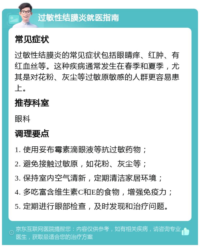 过敏性结膜炎就医指南 常见症状 过敏性结膜炎的常见症状包括眼睛痒、红肿、有红血丝等。这种疾病通常发生在春季和夏季，尤其是对花粉、灰尘等过敏原敏感的人群更容易患上。 推荐科室 眼科 调理要点 1. 使用妥布霉素滴眼液等抗过敏药物； 2. 避免接触过敏原，如花粉、灰尘等； 3. 保持室内空气清新，定期清洁家居环境； 4. 多吃富含维生素C和E的食物，增强免疫力； 5. 定期进行眼部检查，及时发现和治疗问题。