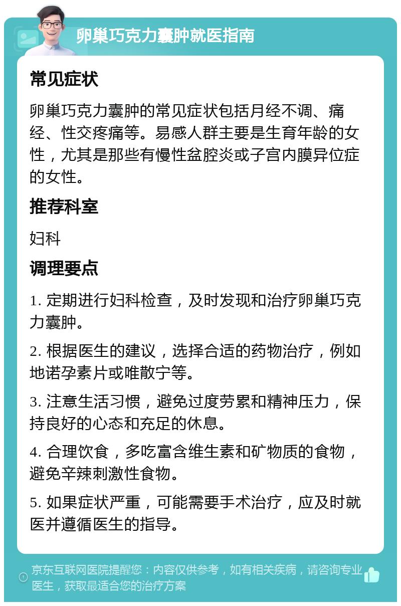 卵巢巧克力囊肿就医指南 常见症状 卵巢巧克力囊肿的常见症状包括月经不调、痛经、性交疼痛等。易感人群主要是生育年龄的女性，尤其是那些有慢性盆腔炎或子宫内膜异位症的女性。 推荐科室 妇科 调理要点 1. 定期进行妇科检查，及时发现和治疗卵巢巧克力囊肿。 2. 根据医生的建议，选择合适的药物治疗，例如地诺孕素片或唯散宁等。 3. 注意生活习惯，避免过度劳累和精神压力，保持良好的心态和充足的休息。 4. 合理饮食，多吃富含维生素和矿物质的食物，避免辛辣刺激性食物。 5. 如果症状严重，可能需要手术治疗，应及时就医并遵循医生的指导。