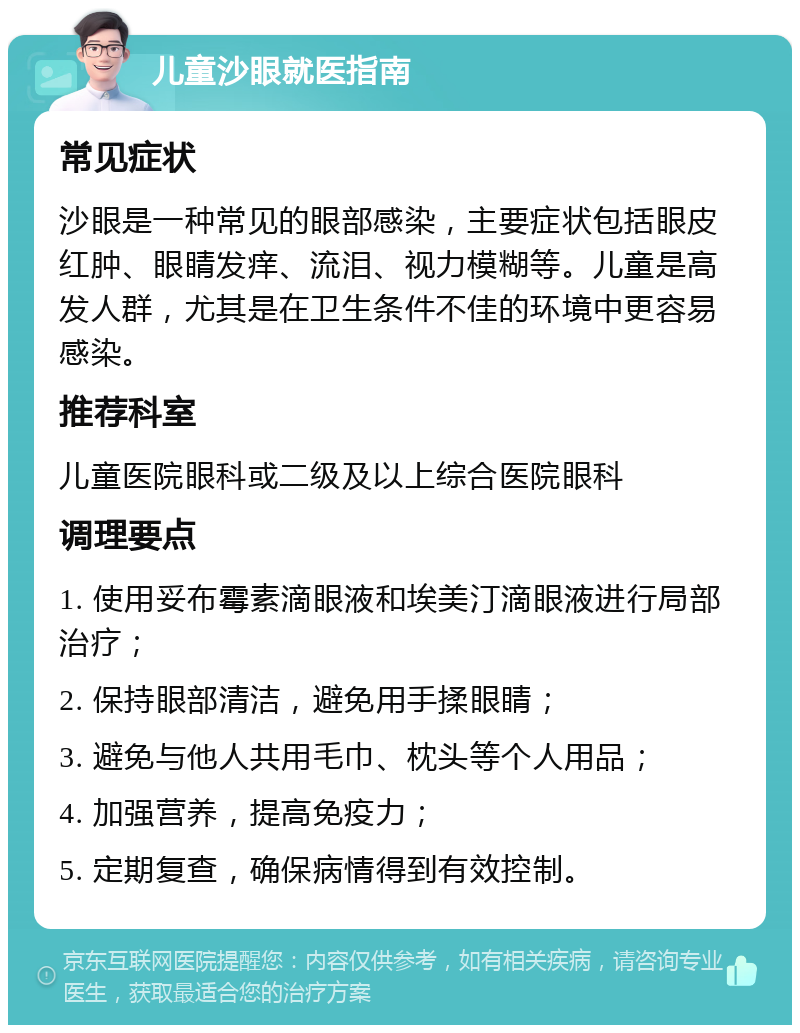 儿童沙眼就医指南 常见症状 沙眼是一种常见的眼部感染，主要症状包括眼皮红肿、眼睛发痒、流泪、视力模糊等。儿童是高发人群，尤其是在卫生条件不佳的环境中更容易感染。 推荐科室 儿童医院眼科或二级及以上综合医院眼科 调理要点 1. 使用妥布霉素滴眼液和埃美汀滴眼液进行局部治疗； 2. 保持眼部清洁，避免用手揉眼睛； 3. 避免与他人共用毛巾、枕头等个人用品； 4. 加强营养，提高免疫力； 5. 定期复查，确保病情得到有效控制。