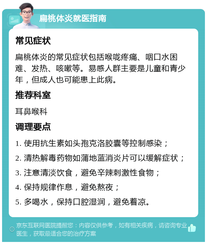 扁桃体炎就医指南 常见症状 扁桃体炎的常见症状包括喉咙疼痛、咽口水困难、发热、咳嗽等。易感人群主要是儿童和青少年，但成人也可能患上此病。 推荐科室 耳鼻喉科 调理要点 1. 使用抗生素如头孢克洛胶囊等控制感染； 2. 清热解毒药物如蒲地蓝消炎片可以缓解症状； 3. 注意清淡饮食，避免辛辣刺激性食物； 4. 保持规律作息，避免熬夜； 5. 多喝水，保持口腔湿润，避免着凉。