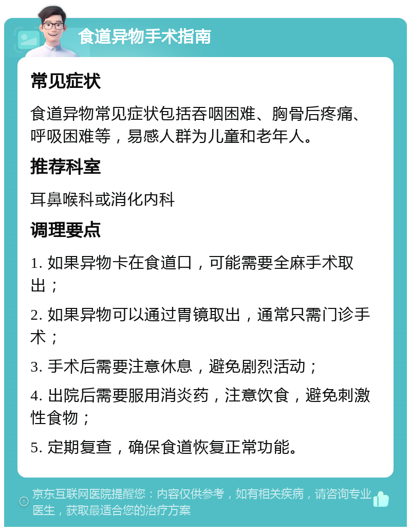 食道异物手术指南 常见症状 食道异物常见症状包括吞咽困难、胸骨后疼痛、呼吸困难等，易感人群为儿童和老年人。 推荐科室 耳鼻喉科或消化内科 调理要点 1. 如果异物卡在食道口，可能需要全麻手术取出； 2. 如果异物可以通过胃镜取出，通常只需门诊手术； 3. 手术后需要注意休息，避免剧烈活动； 4. 出院后需要服用消炎药，注意饮食，避免刺激性食物； 5. 定期复查，确保食道恢复正常功能。