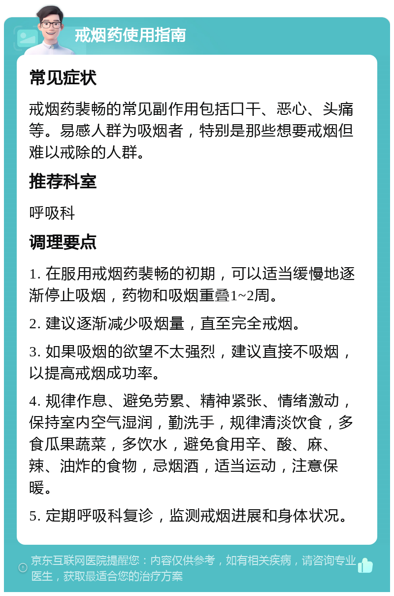 戒烟药使用指南 常见症状 戒烟药裴畅的常见副作用包括口干、恶心、头痛等。易感人群为吸烟者，特别是那些想要戒烟但难以戒除的人群。 推荐科室 呼吸科 调理要点 1. 在服用戒烟药裴畅的初期，可以适当缓慢地逐渐停止吸烟，药物和吸烟重叠1~2周。 2. 建议逐渐减少吸烟量，直至完全戒烟。 3. 如果吸烟的欲望不太强烈，建议直接不吸烟，以提高戒烟成功率。 4. 规律作息、避免劳累、精神紧张、情绪激动，保持室内空气湿润，勤洗手，规律清淡饮食，多食瓜果蔬菜，多饮水，避免食用辛、酸、麻、辣、油炸的食物，忌烟酒，适当运动，注意保暖。 5. 定期呼吸科复诊，监测戒烟进展和身体状况。