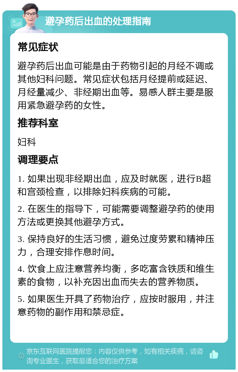 避孕药后出血的处理指南 常见症状 避孕药后出血可能是由于药物引起的月经不调或其他妇科问题。常见症状包括月经提前或延迟、月经量减少、非经期出血等。易感人群主要是服用紧急避孕药的女性。 推荐科室 妇科 调理要点 1. 如果出现非经期出血，应及时就医，进行B超和宫颈检查，以排除妇科疾病的可能。 2. 在医生的指导下，可能需要调整避孕药的使用方法或更换其他避孕方式。 3. 保持良好的生活习惯，避免过度劳累和精神压力，合理安排作息时间。 4. 饮食上应注意营养均衡，多吃富含铁质和维生素的食物，以补充因出血而失去的营养物质。 5. 如果医生开具了药物治疗，应按时服用，并注意药物的副作用和禁忌症。