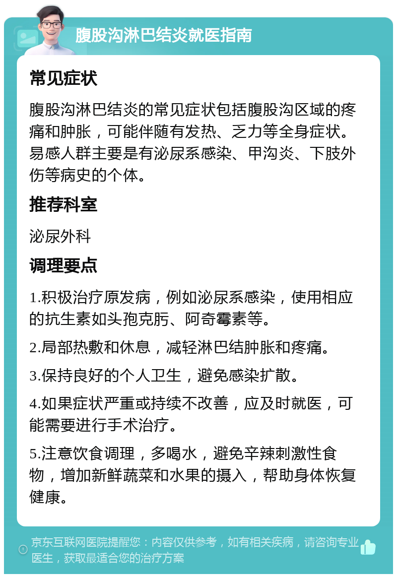 腹股沟淋巴结炎就医指南 常见症状 腹股沟淋巴结炎的常见症状包括腹股沟区域的疼痛和肿胀，可能伴随有发热、乏力等全身症状。易感人群主要是有泌尿系感染、甲沟炎、下肢外伤等病史的个体。 推荐科室 泌尿外科 调理要点 1.积极治疗原发病，例如泌尿系感染，使用相应的抗生素如头孢克肟、阿奇霉素等。 2.局部热敷和休息，减轻淋巴结肿胀和疼痛。 3.保持良好的个人卫生，避免感染扩散。 4.如果症状严重或持续不改善，应及时就医，可能需要进行手术治疗。 5.注意饮食调理，多喝水，避免辛辣刺激性食物，增加新鲜蔬菜和水果的摄入，帮助身体恢复健康。