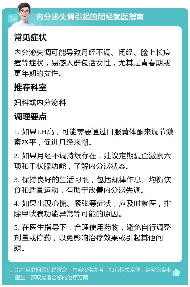 内分泌失调引起的闭经就医指南 常见症状 内分泌失调可能导致月经不调、闭经、脸上长痘痘等症状，易感人群包括女性，尤其是青春期或更年期的女性。 推荐科室 妇科或内分泌科 调理要点 1. 如果LH高，可能需要通过口服黄体酮来调节激素水平，促进月经来潮。 2. 如果月经不调持续存在，建议定期复查激素六项和甲状腺功能，了解内分泌状态。 3. 保持良好的生活习惯，包括规律作息、均衡饮食和适量运动，有助于改善内分泌失调。 4. 如果出现心慌、紧张等症状，应及时就医，排除甲状腺功能异常等可能的原因。 5. 在医生指导下，合理使用药物，避免自行调整剂量或停药，以免影响治疗效果或引起其他问题。