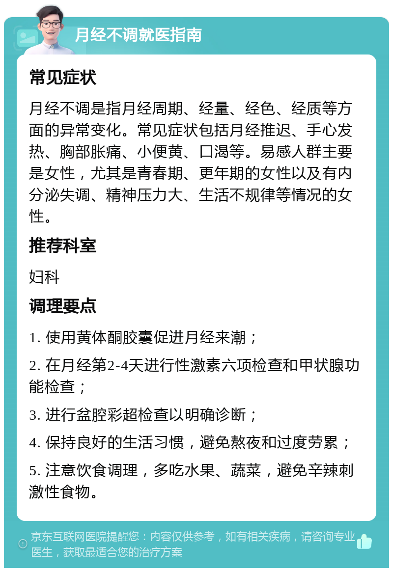 月经不调就医指南 常见症状 月经不调是指月经周期、经量、经色、经质等方面的异常变化。常见症状包括月经推迟、手心发热、胸部胀痛、小便黄、口渴等。易感人群主要是女性，尤其是青春期、更年期的女性以及有内分泌失调、精神压力大、生活不规律等情况的女性。 推荐科室 妇科 调理要点 1. 使用黄体酮胶囊促进月经来潮； 2. 在月经第2-4天进行性激素六项检查和甲状腺功能检查； 3. 进行盆腔彩超检查以明确诊断； 4. 保持良好的生活习惯，避免熬夜和过度劳累； 5. 注意饮食调理，多吃水果、蔬菜，避免辛辣刺激性食物。