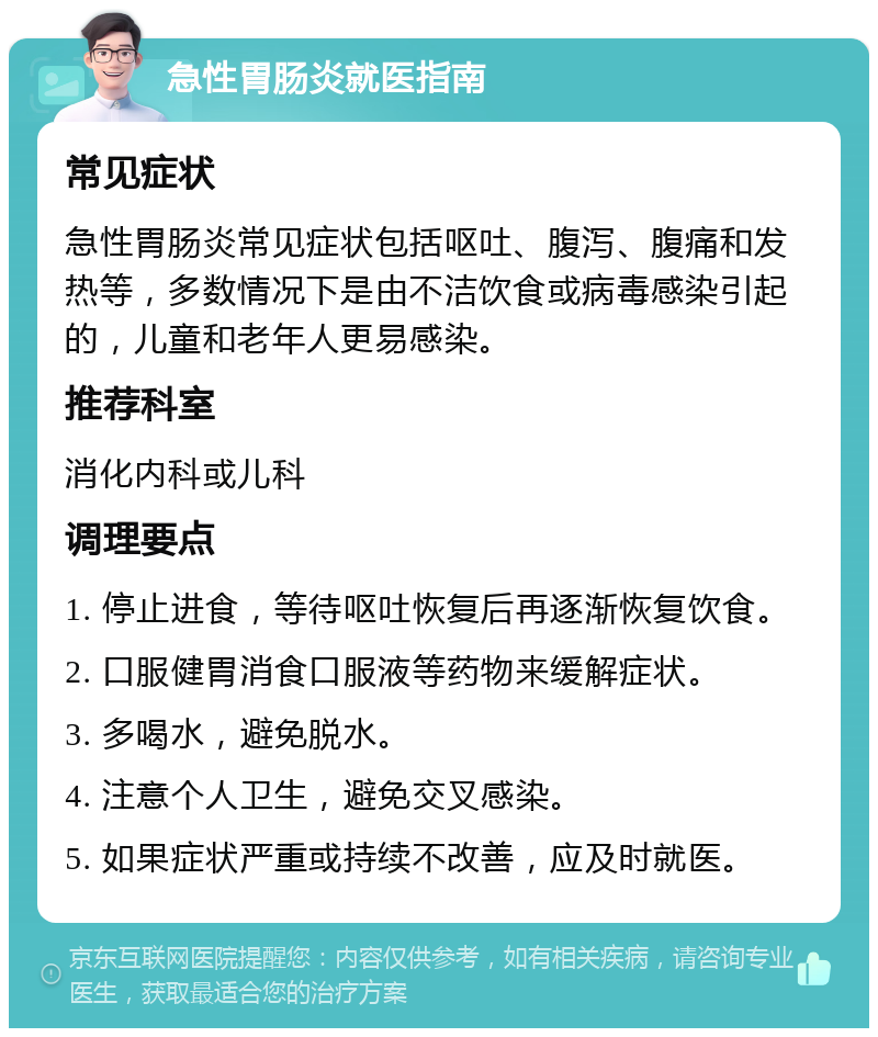 急性胃肠炎就医指南 常见症状 急性胃肠炎常见症状包括呕吐、腹泻、腹痛和发热等，多数情况下是由不洁饮食或病毒感染引起的，儿童和老年人更易感染。 推荐科室 消化内科或儿科 调理要点 1. 停止进食，等待呕吐恢复后再逐渐恢复饮食。 2. 口服健胃消食口服液等药物来缓解症状。 3. 多喝水，避免脱水。 4. 注意个人卫生，避免交叉感染。 5. 如果症状严重或持续不改善，应及时就医。