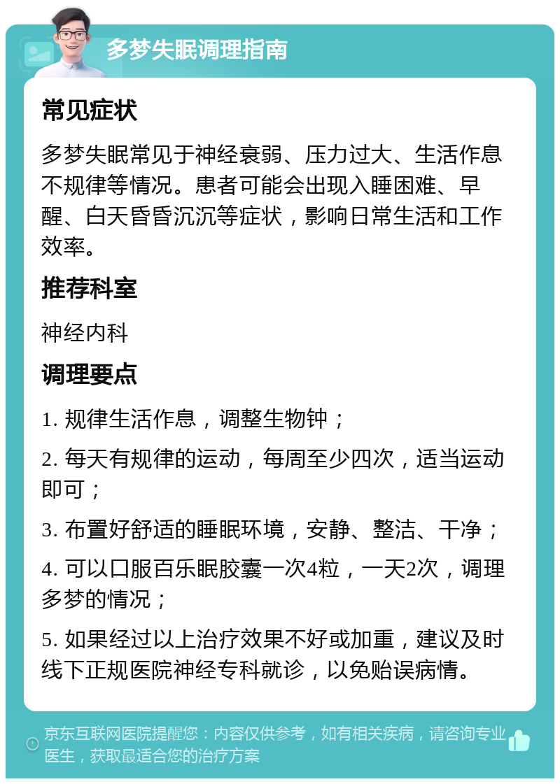 多梦失眠调理指南 常见症状 多梦失眠常见于神经衰弱、压力过大、生活作息不规律等情况。患者可能会出现入睡困难、早醒、白天昏昏沉沉等症状，影响日常生活和工作效率。 推荐科室 神经内科 调理要点 1. 规律生活作息，调整生物钟； 2. 每天有规律的运动，每周至少四次，适当运动即可； 3. 布置好舒适的睡眠环境，安静、整洁、干净； 4. 可以口服百乐眠胶囊一次4粒，一天2次，调理多梦的情况； 5. 如果经过以上治疗效果不好或加重，建议及时线下正规医院神经专科就诊，以免贻误病情。