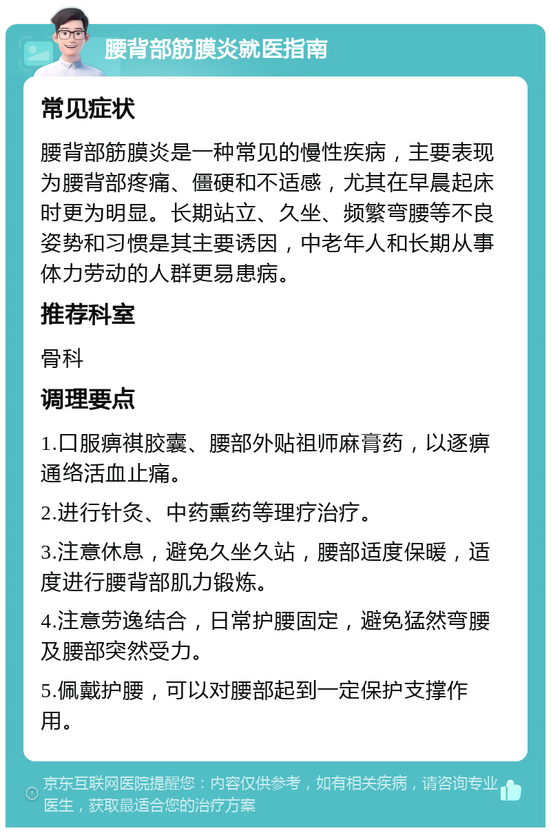 腰背部筋膜炎就医指南 常见症状 腰背部筋膜炎是一种常见的慢性疾病，主要表现为腰背部疼痛、僵硬和不适感，尤其在早晨起床时更为明显。长期站立、久坐、频繁弯腰等不良姿势和习惯是其主要诱因，中老年人和长期从事体力劳动的人群更易患病。 推荐科室 骨科 调理要点 1.口服痹祺胶囊、腰部外贴祖师麻膏药，以逐痹通络活血止痛。 2.进行针灸、中药熏药等理疗治疗。 3.注意休息，避免久坐久站，腰部适度保暖，适度进行腰背部肌力锻炼。 4.注意劳逸结合，日常护腰固定，避免猛然弯腰及腰部突然受力。 5.佩戴护腰，可以对腰部起到一定保护支撑作用。