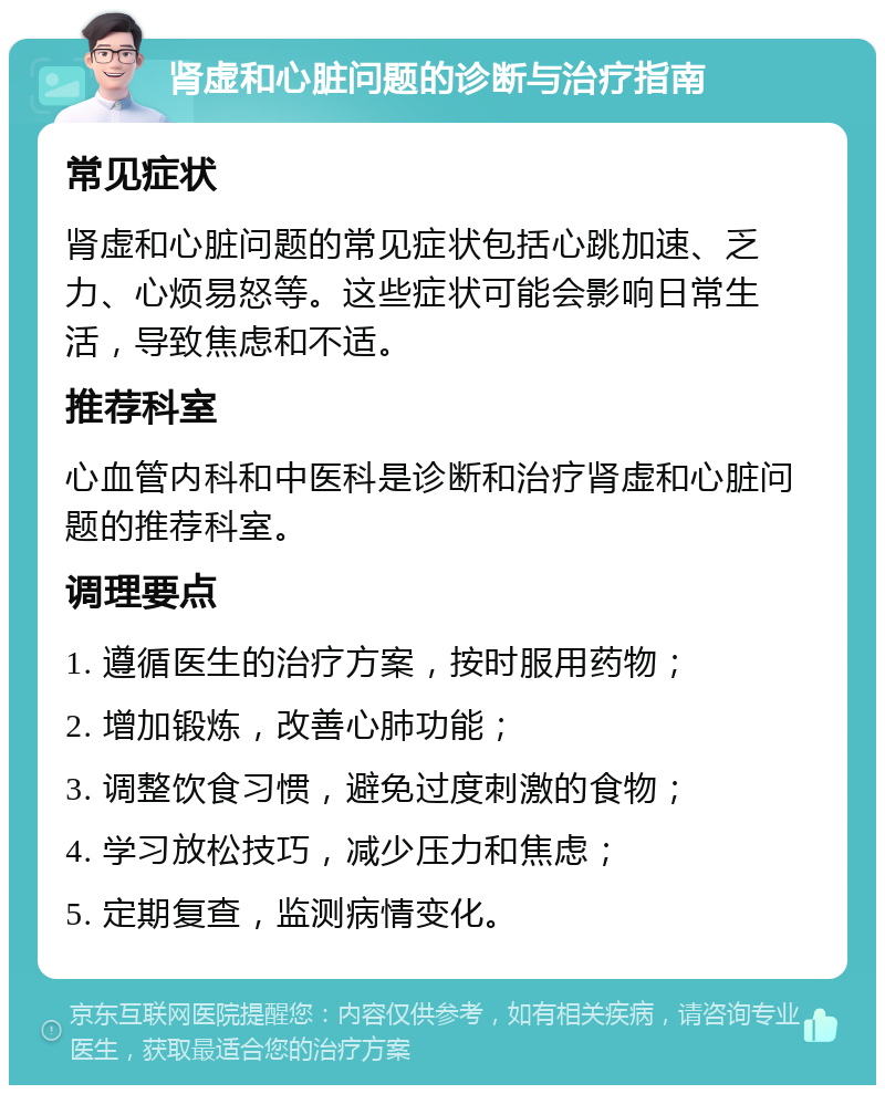 肾虚和心脏问题的诊断与治疗指南 常见症状 肾虚和心脏问题的常见症状包括心跳加速、乏力、心烦易怒等。这些症状可能会影响日常生活，导致焦虑和不适。 推荐科室 心血管内科和中医科是诊断和治疗肾虚和心脏问题的推荐科室。 调理要点 1. 遵循医生的治疗方案，按时服用药物； 2. 增加锻炼，改善心肺功能； 3. 调整饮食习惯，避免过度刺激的食物； 4. 学习放松技巧，减少压力和焦虑； 5. 定期复查，监测病情变化。